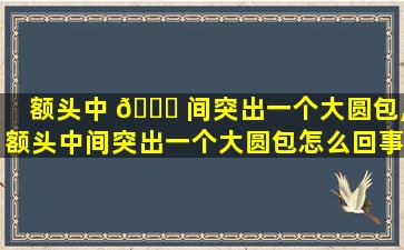 额头中 🐝 间突出一个大圆包,额头中间突出一个大圆包怎么回事